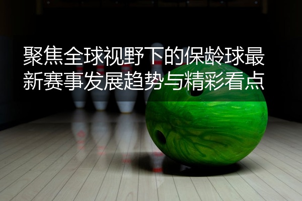 聚焦全球视野下的保龄球最新赛事发展趋势与精彩看点